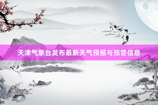 天津气象台发布最新天气预报与预警信息
